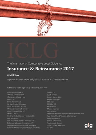 The International Comparative Legal Guide to:
A practical cross-border insight into insurance and reinsurance law
Published by Global Legal Group, with contributions from:
Advokatfirman Vinge KB
AKP Best Advice Law Firm
Altenburger Ltd legal + tax
Arthur Cox
Blaney McMurtry LLP
Camilleri Preziosi Advocates
Cavus & Coskunsu Law Firm
Christos Chrissanthis & Partners
Chuo Sogo Law Office, P.C.
Clyde & Co LLP
Creel, García-Cuéllar, Aiza y Enríquez, S.C.
DAC Beachcroft
DAC Beachcroft Colombia Abogados SAS
Dirkzwager advocaten & notarissen N.V.
Gouveia Pereira, Costa Freitas & Associados
Hamdan Alshamsi Lawyers and Legal Consultants
Jones & Co
LCS & Partners
Levitan, Sharon & Co.
Maples and Calder
Matheson
McMillan LLP
MinterEllison
Morton Fraser LLP
Niru & Co LLC
Oppenhoff & Partner Rechtsanwälte Steuerberater mbB
Paul, Weiss, Rifkind, Wharton & Garrison LLP
Railas Attorneys Ltd.
Sahurie & Asociados
Studio Legale Giorgetti
Suflan T H Liew & Partners
Tuli & Co
6th Edition
Insurance & Reinsurance 2017
ICLG
 