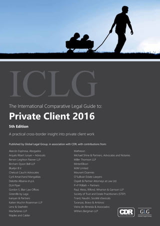 The International Comparative Legal Guide to:
A practical cross-border insight into private client work
5th Edition
ICLG
Private Client 2016
Published by Global Legal Group, in association with CDR, with contributions from:
Alarcón Espinosa, Abogados
Arqués Ribert Junyer – Advocats
Berwin Leighton Paisner LLP
Bircham Dyson Bell LLP
Bluelyn B.V.
Chetcuti Cauchi Advocates
Cyril Amarchand Mangaldas
Deloitte Albania sh.p.k.
DLA Piper
Gordon S. Blair Law Offices
Greenille by Laga
Ivanyan & Partners
Katten Muchin Rosenman LLP
Lenz & Staehelin
Macfarlanes LLP
Maples and Calder
Matheson
Michael Shine & Partners, Advocates and Notaries
Miller Thomson LLP
MinterEllison
MJM Limited
Mourant Ozannes
O’Sullivan Estate Lawyers
Ospelt & Partner Attorneys at Law Ltd.
P+P Pöllath + Partners
Paul, Weiss, Rifkind, Wharton & Garrison LLP
Society of Trust and Estate Practitioners (STEP)
Tirard, Naudin, Société d’avocats
Turanzas, Bravo & Ambrosi
Vieira de Almeida & Associados
Withers Bergman LLP
 