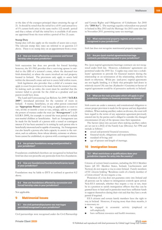 159Matheson
Private Client 2020
© Published and reproduced with kind permission by Global Legal Group Ltd, London
and Certain Rights and Obligations of Cohabitants Act 2010
(the “2010 Act”). The marriage equality referendum was passed
in Ireland in May 2015 and the Marriage Act 2015 came into law
in November 2015, permitting same-sex marriage.
9.2	 What matrimonial property regimes are permitted/
recognised in your jurisdiction?
Irish law does not recognise matrimonial property regimes.
9.3	 Are pre-/post-marital agreements/marriage
contracts permitted/recognised in your jurisdiction?
Pre-/post-nuptial agreements/marriage contracts are not recog-
nised under Irish law. However, cohabitants’ agreements are
permitted under the 2010 Act. Couples may enter into a cohab-
itants’ agreement to provide for financial matters during the
relationship or on termination of the relationship, whether by
death or otherwise. While pre- (and post-) nuptial agreements
are not legally binding, it is likely that principles laid down in
relatively recent UK case law (Radmacher v Granatino) in favour of
nuptial agreements would be of persuasive authority in Ireland.
9.4	 What are the main principles which will apply in your
jurisdiction in relation to financial provision on divorce?
Irish courts are under a statutory and constitutional obligation to
ensure proper provision is made for the spouse and any dependent
children. When making ancillary orders on divorce, the court will
have regard to the terms of any separation agreement previously
entered into by the parties and is obliged to consider the changed
circumstances (if any) of the spouses since their separation.
The factors taken into account when making ancillary orders
are set out in s.20(2) of the Family Law (Divorce) Act 1996 and
include as follows:
■	 actual and potential financial resources;
■	 financial needs, obligations and responsibilities;
■	 standard of living; and
■	 age of spouses and length of marriage.
102 Immigration Issues
10.1	 What restrictions or qualifications does your
jurisdiction impose for entry into the country?
Citizens of certain listed countries, including the EEA Member
States (all EU Member States, Iceland, Liechtenstein and
Norway) do not require a visa to enter Ireland. Family members
of EU citizens holding “Residence cards of a family member of
a Union citizen” do not require a visa.
Possession of a visa does not guarantee entry into Ireland and
all persons can be subject to immigration controls upon arrival.
Non-EEA nationals, whether they require a visa or not, must
be in a position to satisfy immigration officers that they can be
granted leave to land and in particular must have sufficient funds
to support themselves during their visit and that they have a work
permit if required.
EEA citizens and certain family members have the right to
stay in Ireland. However, if staying more than three months, it
is necessary to:
■	 be engaged in economic activity (employed or
self-employed);
■	 have sufficient resources and health insurance;
or the date of the youngest principal object attaining the age of
21. It should be noted that the initial levy of 6% and annual levy
of 1% cannot both arise in the same twelve (12)-month period
and that a rebate of half the initial levy is available if all assets
are appointed from the trust within a period of five (5) years.
Stamp Duty
Stamp duty will also apply on the transfer of assets into a trust.
The relevant stamp duty rates are referred to at question 2.3
above. There is no stamp duty on an appointment from a trust.
8.3	 How are trusts affected by succession and forced
heirship rules in your jurisdiction?
Irish succession law does not provide for forced heirship;
however, the SA 1965 provides that a surviving spouse is enti-
tled to the LRS of a testator’s estate, where the deceased was
Irish-domiciled, or where the assets involved are real property
located in Ireland. The provisions only apply to assets held
within the deceased’s estate and not to assets held within trusts.
Irish legislation also provides that a child of a testator may
apply to court for provision to be made from the testator’s estate.
In making such an order, the court must be satisfied that the
testator failed to provide for the child as a prudent and just
parent would have done.
The Land and Conveyancing Law Reform Act 2009 (“LCLRA
2009”) introduced provision for the variation of trusts in
Ireland. A trustee, beneficiary, or any other person concerned
(an “Appropriate Person”) may bring an application to court to
vary, revoke or resettle a trust or vary, enlarge, add to, or restrict
the powers of trustees under the trust (an “Arrangement”) (s.24
LCLRA 2009), for example to extend the trust period or include
non-marital children as beneficiaries. Such an Arrangement can
be made for the benefit of a person with a vested or contingent
interest if it has been assented to in writing by each person who is
beneficiallyinterestedandiscapableofassenting. AnArrangement
can also benefit a person who lacks capacity to assent to the vari-
ation, such as unborns, those whose identity, existence or wherea-
bouts cannot be established, or a person with a contingent interest.
8.4	 Are private foundations recognised/permitted in
your jurisdiction?
Foundations established elsewhere are recognised in Ireland but
Irish law does not prescribe any particular form for a foundation.
8.5	 How are foundations/founders/beneficiaries taxed
in your jurisdiction?
Foundations may be liable to DTT as outlined at question 8.2
above.
8.6	 How are foundations affected by succession and
forced heirship rules in your jurisdiction?
Not applicable.
92 Matrimonial Issues
9.1	 Are civil partnerships/same-sex marriages
permitted/recognised in your jurisdiction?
Civil partnerships were recognised under the Civil Partnership
 