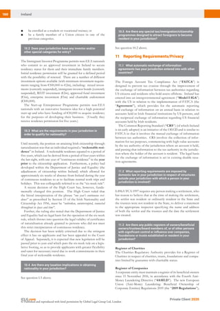 160 Ireland
Private Client 2020
© Published and reproduced with kind permission by Global Legal Group Ltd, London
10.5	 Are there any special tax/immigration/citizenship
programmes designed to attract foreigners to become
resident in your jurisdiction?
See question 10.2 above.
112 Reporting Requirements/Privacy
11.1	 What automatic exchange of information
agreements has your jurisdiction entered into with other
countries?
The Foreign Account Tax Compliance Act (“FATCA”) is
designed to prevent tax evasion through the improvement of
the exchange of information between tax authorities regarding
US citizens and residents who hold assets offshore. Ireland has
entered into an intergovernmental agreement (“Model I IGA”)
with the US in relation to the implementation of FATCA (the
“Agreement”), which provides for the automatic reporting
and exchange of information on an annual basis in relation to
accounts held in Irish financial institutions by US persons, and
the reciprocal exchange of information regarding US financial
accounts held by Irish residents.
The Common Reporting Standard (“CRS”) (of which Ireland
is an early adopter) is an initiative of the OECD and is similar to
FATCA in that it involves the mutual exchange of information
between tax authorities. CRS involves the collection of infor-
mation for tax purposes, commencing with high-value accounts
by the tax authority of the jurisdiction where an account is held,
and passing that information to the tax authority in the jurisdic-
tion where the holder of the account is resident. The legal basis
for the exchange of information is set in existing double taxa-
tion agreements.
11.2	 What reporting requirements are imposed by
domestic law in your jurisdiction in respect of structures
outside your jurisdiction with which a person in your
jurisdiction is involved?
S.896A TCA 1997 requires any person making a settlement, who
has reason to believe that at the time of making the settlement,
the settlor was resident or ordinarily resident in the State and
the trustees were not resident in the State, to deliver a statement
to the appropriate inspector specifying the name and address
of both the settlor and the trustees and the date the settlement
was created.
11.3	 Are there any public registers of owners/beneficial
owners/trustees/board members of, or of other persons
with significant control or influence over companies,
foundations or trusts established or resident in your
jurisdiction?
Register of Charities
The Charities Regulatory Authority provides for a Register of
Charities in respect of charities, trusts, foundations and compa-
nies limited by guarantee with charitable status.
Register of Companies
A corporate entity must maintain a register of its beneficial owners
since 15 November 2016, in accordance with the Fourth Anti-
Money Laundering Directive (“4AMLD”). The new European
Union (Anti-Money Laundering: Beneficial Ownership of
Corporate Entities) Regulations 2019 (the “2019 Regulations”),
■	 be enrolled as a student or vocational trainee; or
■	 be a family member of a Union citizen in one of the
previous categories.
10.2	 Does your jurisdiction have any investor and/or
other special categories for entry?
The Immigrant Investor Programme permits non-EEA nationals
who commit to an approved investment in Ireland to secure
residency status for them and their immediate family members.
Initial residence permission will be granted for a defined period
with the possibility of renewal. There are a number of different
investment options available (with minimum investment require-
ments ranging from €500,000 to €2m), including: mixed invest-
ments (currently suspended), immigrant investor bonds (currently
suspended), REIT investment (€2m), approved fund investment
(€1m), enterprise investment (€1m) and charitable endowment
(€500,000).
The Start-up Entrepreneur Programme permits non-EEA
nationals with an innovative business idea for a high potential
start-up and who have funding of €50,000 to acquire residency
for the purposes of developing their business. (Usually they
receive residence permission for five years.)
10.3	 What are the requirements in your jurisdiction in
order to qualify for nationality?
Until recently, the position on attaining Irish citizenship through
naturalisation was that an individual required a “reckonable resi-
dence” in Ireland. A reckonable residence equated to a period of
five years, which can be derived from a period of four years within
the last eight, with one year of “continuous residence” in the year
prior to the citizenship application. Furthermore, a policy had
developed within the Department of Justice and Equality (the
adjudicators of citizenship within Ireland) which allowed for
approximately six weeks of absence from Ireland during the year
of continuous residence so as to facilitate normal work trips and
holidays. This was colloquially referred to as the “six-week rule”.
A recent decision of the High Court has, however, funda-
mentally changed this position. The High Court ruled that
the literal interpretation of the phrase “one year’s continuous resi-
dence” as prescribed by Section 15 of the Irish Nationality and
Citizenship Act 1956, must be “unbroken, uninterrupted, connected
throughout in space and time”.
Further, the ruling also noted that the Department of Justice
and Equality had no legal basis for the operation of the six-week
rule, which throws into question the legal validity of certificates
of naturalisation already granted to persons who did not meet
this strict interpretation of continuous residence.
The decision has been widely criticised due to the stringent
effect it has on applicants and has been appealed to the Court
of Appeal. Separately, it is expected that new legislation will be
passed prior to year-end which puts the six-week rule on a legis-
lative footing, so as to provide applicants with greater flexibility
and cater for necessary travel due to work commitments in their
final year of reckonable residence.
10.4	 Are there any taxation implications in obtaining
nationality in your jurisdiction?
See question 1.5 above.
 