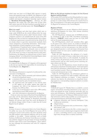 161Matheson
Private Client 2020
© Published and reproduced with kind permission by Global Legal Group Ltd, London
What are the relevant timelines in respect of a live Central
Register and first filings?
22 November 2019 is the relevant first filing deadline for compa-
nies incorporated before 22 June 2019.  A relevant entity incor-
porated on or after 22 June 2019 will have five months from its
date of incorporation to first deliver the relevant information to
the Registrar for inclusion in the Central Register.
Register of Trusts
The 2019 Regulations set out new obligations which represent
significant developments for trusts, their ultimate beneficial
owners and their trustees.
The 2019 Regulations transpose part of 4AMLD and must
be considered in light of the Fifth Anti-Money Laundering
Directive (“5AMLD”) which came into force on 9 July 2018
with an 18-month transposition period.
The 2019 Regulations, which took immediate effect, apply
to all express trusts (whose trustees are resident in Ireland or
where the trust is otherwise administered in the State) irrespec-
tive of whether or not the trust generates a tax effect and obli-
gate designated persons to seek and obtain information from
beneficial owners of trusts and to establish beneficial owner-
ship local registers.
Under the 2019 Regulations, the definition of a benefi-
cial owner in the context of trusts is wider than in the context
of corporates where there is a 25% threshold. It includes the
settlor, trustees, the protector(s) (if any), beneficiaries (who are
natural persons) and any other natural person exercising ulti-
mate control over the trust.
Pursuant to the 2019 Regulations, trustees should now keep
and maintain a beneficial ownership register. Each local register
must hold the information collected pertaining to the relevant
trust’s beneficial owner(s). There is an obligation on the trustees
to keep such information up-to-date.
Under the 2019 Regulations, the information gathered on
local registers is required to be made available to Revenue and
State competent authorities on request. A State competent
authority may disclose the information in a beneficial owner-
ship register to a corresponding competent authority in another
EU Member State.
5AMLD
5AMLD will require EU Member States to establish a central
register of beneficial ownership information in the context of
trusts and expands the scope of persons and bodies who can
access such information. After Ireland has transposed 5AMLD
(which it is required to do by 10 January 2020), beneficial owner-
ship information will be made available on a central register to
certain permitted person and bodies which include:
■	 competent authorities and Financial Intelligence Units
(without any restriction);
■	 obliged entities;
■	 any natural or legal person who can demonstrate a “legiti-
mate interest”; and
■	 any natural or legal person who files a written request in
relation to a trust or similar legal arrangement which holds
or owns a controlling interest in any corporate or other
legal entity through direct or indirect ownership.
which came into force on 22 March 2019, operates to repeal,
restate and expand the scope of 4AMLD.  The obligation on such
corporate and other legal entities to gather information and to
establish and maintain a beneficial ownership register remains
(a “Beneficial Ownership Register”).  However, the 2019
Regulations also require that, with effect from 22 June 2019,
such entities must also file their beneficial ownership details on
a central beneficial ownership register (the “Central Register”).
Who is in scope?
The Irish corporates and other legal entities which were in
scope under 4AMLD are the entities falling within the scope
of the 2019 Regulations and are called “relevant entities”.  Irish
companies continue to be excluded from the scope of the 2019
Regulations if they are listed on a regulated market that is subject
to disclosure requirements consistent with the law of the EU or
are already subject to equivalent international standards which
ensure transparency of ownership information.  Irish incorpo-
rated subsidiaries of listed companies are not exempt.
The definition of “beneficial owner” remains unchanged, and
is defined as an individual who ultimately owns or controls a
legal entity through direct or indirect ownership of more than
25% of the shares or voting or ownership interest in that entity. 
Furthermore, the obligation on a relevant entity to list its “senior
managing officials” on its Beneficial Ownership Register where
it cannot identify any beneficial owners remains.
Central Register
It is expected that the Registrar of Companies will be appointed
as the relevant registrar with responsibility for maintaining the
Central Register (the “Registrar”).
Information
The following information is required to be delivered by a rele-
vant entity to the Registrar:
■	 the name, date of birth, nationality and residential address
of each of its beneficial owners;
■	 a statement of the nature and extent of the interest held or
control exercised by each of its beneficial owners;
■	 the registered name and number of the relevant entity
as they appear on the public register kept under the
Companies Act 2014 or the Industrial and Provident
Societies Acts 1893 to 2014;
■	 in the case of each beneficial owner with a PPS number,
that beneficial owner’s PPS number; and
■	 such other information as determined by the Registrar.
A relevant entity must keep its Beneficial Ownership Register
up-to-date and the information aligned with that filed in the
Central Register.  When updating its Beneficial Ownership
Register, the relevant entity must also notify the Registrar of
any relevant changes within 14 days in order that the Central
Register may be updated.
Access
In terms of access to information filed in the Central Register,
the public may access the Central Register but access will be
restricted to certain of the content only and it should be noted
that PPS numbers and residential addresses will not be made
available to the public.  Certain authorities such as Garda
Siochana, the Revenue, the Criminal Assets Bureau or a compe-
tent authority engaged in the prevention of money laundering
will have open access to the Central Register.  These authori-
ties may exchange this information with other EU competent
authorities.
 