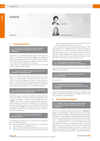 Private Client 2020
Chapter 24154
Ireland
Matheson Lydia McCormack
John Gill
Ireland
© Published and reproduced with kind permission by Global Legal Group Ltd, London
where a person is present here for 30 days or less, they will
not be regarded as resident in that tax year.
The other important issue is that of ordinary residence. Under
Irish legislation, an individual becomes ordinarily resident in
Ireland for a tax year after he has been resident in the State for
three consecutive tax years. An individual who has become so
ordinarily resident in Ireland for a tax year shall not cease to be
ordinarily resident until a year in which he has not been resident
in the State for the previous three consecutive years.
1.5	 To what extent is nationality relevant in
determining liability to taxation in your jurisdiction?
Irish nationality is not relevant in determining an individual’s
liability to tax in Ireland.
1.6	 If nationality is relevant, how is it defined for
taxation purposes?
See question 1.5.
1.7	 What other connecting factors (if any) are
relevant in determining a person’s liability to tax in your
jurisdiction?
Outside of domicile and residency, if assets are regarded as Irish
situate under Irish tax legislation (for example, Irish real prop-
erty), an Irish tax charge will apply.
22 General Taxation Regime
2.1	 What gift, estate or wealth taxes apply that are
relevant to persons becoming established in your
jurisdiction?
CAT is a tax imposed on gifts and inheritances (“Benefits”),
payable by the beneficiary. The current rate of CAT is 33%,
subject to tax-free thresholds which provide monetary value life-
time limits. The thresholds vary depending on the relationship
between the person making the gift/inheritance and the bene-
ficiary. All gifts/inheritances between spouses or civil part-
ners are exempt from CAT. In the case of gifts/inheritances
from parents to children (or to the minor child of a deceased
child), the Group A lifetime threshold is now €335,000 and
applies to gift/inheritances taken on or after 9 October 2019,
having been increased from €320,000 in the most recent Irish
budget. This includes adopted children, step children and some
12 Connection Factors
1.1	 To what extent is domicile or habitual residence
relevant in determining liability to taxation in your
jurisdiction?
Domicile is a very significant connecting factor. Where an indi-
vidual is tax resident in Ireland (the “State”), the addition of
domicile as a connecting factor will mean that all of the individ-
ual’s worldwide income and gains are subject to Irish tax, subject
to any reliefs under existing double tax treaties.
The concept of habitual residence does not exist in Ireland
and is not defined under Irish law.
1.2	 If domicile or habitual residence is relevant, how is
it defined for taxation purposes?
There is no statutory definition of domicile under Irish tax law,
rather it is a legal concept. Pursuant to Irish law, every indi-
vidual is born with a domicile of origin. It is possible for a
person to lose their domicile of origin and acquire a domicile of
choice or to lose their domicile of choice and revive their domi-
cile of origin, but a person can never be without a domicile.
1.3	 To what extent is residence relevant in determining
liability to taxation in your jurisdiction?
Under Irish tax law, a person’s tax liability is determined by the
concept of residence. A resident individual’s worldwide income
and gains are subject to income tax and Capital Gains Tax
(“CGT”) (save if they are Irish tax resident but non-Irish-dom-
iciled and being taxed on the remittance basis of taxation as
outlined at question 3.2 below). Since 1 December 1999, Capital
Acquisitions Tax (“CAT”) is charged if either the beneficiary or
the disponer is Irish resident or ordinarily resident on the date
of the gift or inheritance.
1.4	 If residence is relevant, how is it defined for
taxation purposes?
In accordance with Irish tax law, a person will be regarded as
Irish tax resident if they are:
■	 present in the State for a period of 183 days or more in the
tax year (which is a calendar year); or
■	 present in the State for a period of 280 days or more in the
current and previous tax year, subject to the provision that
 