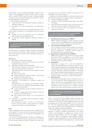 155Matheson
Private Client 2020
© Published and reproduced with kind permission by Global Legal Group Ltd, London
extent that they are remitted to Ireland. Such gains are not
chargeable to tax until so remitted.
A person who is neither resident nor ordinarily resident in the
State is liable to CGT only in respect of gains on disposals of:
(1)	 land and buildings in the State;
(2)	 minerals in Ireland including related rights and explora-
tion rights;
(3)	 unquoted shares deriving their value, or the greater part of
their value, from such assets as outlined above; and
(4)	 assets in the State used for the purposes of a business
carried on in the State.
2.3	 What other direct taxes (if any) apply to persons
who become established in your jurisdiction?
(i)	 Pay Related Social Insurance (“PRSI”)
	 PRSI is Ireland’s equivalent of social insurance or social
security. The amount of PRSI paid by an individual depends
on that person’s earnings and the type of work they do.
(ii)	 Universal Social Charge (“USC”)
	 USC is payable on gross income, including notional pay,
after any relief for certain capital allowances but before
pension contributions. Currently, annual income not
exceeding €13,000 is exempt from USC.
(iii)	 Deposit Interest Retention Tax (“DIRT”)
	 DIRT will be applied at a rate of 33% from January 2020,
having previously been applied at a rate of 35%, and is
deducted at source by deposit takers from interest paid or
credited on deposits of Irish residents.
(iv)	 Stamp Duty
	 Stamp duty is charged at 1% on the first €1,000,000 in
respect of residential property transactions and 2% on the
excess. Residential property for stamp duty purposes means
a dwellinghouse with a maximum curtilage of 1 acre (0.405
hectares). The duty is paid by the purchaser. The Stamp
duty charge for all non-residential property transactions has
been increased to 7.5% from 6%, effective for conveyances,
transfers and leases executed on or after 9 October 2019.
(v)	 Domicile Levy
	 Irish-domiciled individuals whose worldwide income in
the year exceeds €1m, whose Irish property in the year is
greater than €5m and whose liability to Irish income tax
for the year is less than €200,000, are subject to a levy of
€200,000 in respect of that tax year. A credit is available
against the levy for any Irish income tax paid in that year.
2.4	 What indirect taxes (sales taxes/VAT and customs
& excise duties) apply to persons becoming established
in your jurisdiction?
VAT is a tax levied on most supplies made by businesses in
Ireland. Generally, the supplier will account for the VAT. The
standard rate of VAT is 23%. Some supplies benefit from one of
the reduced rates of VAT, which include 13.5%, 9%, 4.8% and
0%. The 13.5% reduced rate applies to supplies including those
in the tourism industry, those of building services, certain fuels
and certain supplies of immovable property.
The 9% rate applies in respect of certain goods and services
primarily in respect of printed and electronic news media,
e-books, and subscriptions to digital news content and the
provision of sports facilities.  The 4.8% rate applies to supplies
of livestock. The 0% rate applies to intra-Community supplies
of goods to VAT registered persons in EU Member States and
supplies of clothing and footwear appropriate to children under
foster children. The Group B threshold applies to gifts or inher-
itances from grandparents, brothers, sisters, aunts or uncles)
and is currently €32,500; and the Group C threshold applies
to anybody else not covered by Group A or B and is currently
€16,250 (Schedule 2 CATCA 2003).
CAT is charged on Benefits if:
(i)	 either the donor or the beneficiary is Irish tax resident or
ordinarily resident; or
(ii)	 the subject of the gift or inheritance is an Irish situate
asset.
A foreign domiciled person is not considered resident or ordi-
narily resident in Ireland for CAT purposes unless the person
was both:
■	 resident for the five consecutive years of assessment
preceding the date of the Benefit; and
■	 on that date is either resident or ordinarily resident in
Ireland.
2.2	 How and to what extent are persons who become
established in your jurisdiction liable to income and
capital gains tax?
An individual’s tax residence, ordinary residence and domicile
status (as referred to in section 1 above) needs to be considered
when determining the extent of the individual’s exposure to
Irish income tax.
Income tax
(i)	 Individual is resident and domiciled
	 The individual is subject to Irish income tax on his/her
worldwide income as it arises.
(ii)	 Individual is resident and non-domiciled
	 The individual is subject to Irish tax on foreign income
under the remittance basis of taxation.
	 The remittance basis of taxation involves liability for Irish
income tax on:
■	 Irish-source income;
■	 foreign employment income relating to Irish duties,
irrespective of where paid; and
■	 foreign income remitted to Ireland.
(iii)	 Individual is non-resident but ordinarily resident and
domiciled
	 Notwithstanding non-residency, the individual is subject
to Irish income tax on worldwide income with the excep-
tion of income derived from:
■	 a trade or profession no part of which is carried on in
Ireland; or
■	 an office or employment all of the duties of which are
carried on outside Ireland; and
■	 other foreign income which is less than €3,810 per
annum.
(iv)	 Individual is non-resident and non-ordinarily resident
(domicile irrelevant)
	 The individual is subject to Irish tax on Irish-source
income and income from a trade, profession or employ-
ment to the extent it is exercised in Ireland.
CGT
CGT is chargeable at 33% on any person who is resident or ordi-
narily resident in the State for a year of assessment in relation to
chargeable gains accruing on the disposal of chargeable assets
made during that year.
In the case of an individual who is resident or ordinarily resi-
dent but not domiciled in the State, gains realised on disposals
of assets situated outside the State are liable to tax only to the
 