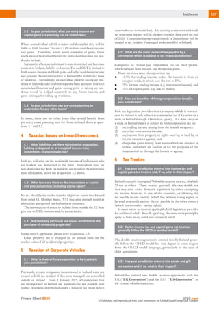 157Matheson
Private Client 2020
© Published and reproduced with kind permission by Global Legal Group Ltd, London
supersedes our domestic law). Any existing companies with such
tax structures in place will be allowed to retain these until the end
of 2020. Companies incorporated outside of Ireland may still be
treated as tax resident if managed and controlled in Ireland.
5.2	 What are the main tax liabilities payable by a
corporation which is subject to tax in your jurisdiction?
Companies in Ireland pay corporation tax on their profits,
which includes both income and chargeable gains.
There are three rates of corporation tax:
■	 12.5% for trading income unless the income is from an
excepted trade, in which case the rate is 25%;
■	 25% for non-trading income (e.g. investment income); and
■	 33% for capital gains (e.g. sale of shares).
5.3	 How are branches of foreign corporations taxed in
your jurisdiction?
Irish tax legislation provides that a company which is not resi-
dent in Ireland is only subject to corporation tax if it carries on a
trade in Ireland through a branch or agency. If it does carry on
a trade in Ireland then it is subject to Irish corporation tax on:
(1)	 any trading income arising from the branch or agency;
(2)	 any other Irish-source income;
(3)	 any income from property or rights used by, or held by, or
for, the branch or agency; and
(4)	 chargeable gains arising from assets which are situated in
Ireland and which are used in or for the purposes of the
trade carried on through the branch or agency.
62 Tax Treaties
6.1	 Has your jurisdiction entered into income tax and
capital gains tax treaties and, if so, what is their impact?
Ireland currently has signed 74 double taxation treaties, of which
73 are in effect. These treaties generally alleviate double tax
that may arise under domestic legislation by either exempting
the income from tax in one of the countries, or allowing the
tax payable in one country (which has primary taxing rights) to
be used as a credit against the tax payable in the other country
(which has secondary taxing rights).
In cases where no treaty is applicable, Irish legislation provides
for unilateral relief. Broadly speaking, the same main principles
apply to both treaty relief and unilateral relief.
6.2	 Do the income tax and capital gains tax treaties
generally follow the OECD or another model?
The double taxation agreements entered into by Ireland gener-
ally follow the OECD model but may depart in some respect
from the OECD model language, particularly in the case of
older agreements.
6.3	 Has your jurisdiction entered into estate and gift
tax treaties and, if so, what is their impact?
Ireland has entered into double taxation agreements with the
UK (“UK Convention”) and the USA (“US Convention”) in
the context of inheritance tax.
3.2	 In your jurisdiction, what pre-entry income and
capital gains tax planning can be undertaken?
Where an individual is Irish resident and domiciled they will be
liable to Irish Income Tax and CGT on their worldwide income
and gains. Therefore, where assets comprise of gains, those
assets should be realised before the individual becomes tax resi-
dent in Ireland.
Separately, where an individual is non-domiciled and becomes
resident in Ireland, liability to Income Tax and CGT is limited to
Irish-source income and Irish gains and other worldwide income
and gains to the extent remitted to Ireland (the remittance basis
of taxation). Accordingly, an individual prior to taking up resi-
dence in Ireland could establish separate bank accounts to which
accumulated income and gains arising prior to taking up resi-
dence would be lodged separately to any future income and
gains arising after taking up residence.
3.3	 In your jurisdiction, can pre-entry planning be
undertaken for any other taxes?
In short, there are no other taxes that would benefit from
pre-entry estate planning save for those outlined above at ques-
tions 3.1 and 3.2.
42 Taxation Issues on Inward Investment
4.1	 What liabilities are there to tax on the acquisition,
holding or disposal of, or receipt of income from
investments in your jurisdiction?
Irish tax will arise on the worldwide income of individuals who
are resident and domiciled in the State. Individuals who are
non-domiciled but Irish tax resident, are taxed on the remittance
basis of taxation, as set out at question 3.2 above.
4.2	 What taxes are there on the importation of assets
into your jurisdiction, including excise taxes?
No tax should arise on the transfer of private assets into Ireland
from other EU Member States. VAT may arise on such transfers
where they are carried out for business purposes.
The importation of assets to Ireland from outside the EU may
give rise to VAT, customs and/or excise duties.
4.3	 Are there any particular tax issues in relation to the
purchase of residential properties?
Stamp duty is applicable; please refer to question 2.3.
Local property tax is charged on an annual basis on the
market value of all residential properties.
52 Taxation of Corporate Vehicles
5.1	 What is the test for a corporation to be taxable in
your jurisdiction?
Previously, certain companies incorporated in Ireland were not
treated as Irish tax resident if they were managed and controlled
outside of Ireland. From 1 January 2015, all companies that
are incorporated in Ireland are automatically tax resident here
(unless otherwise determined under a bilateral tax treaty which
 