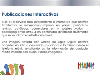 Publicaciones InteractivasiClic es el servicio más sorprendente e interactivo que permite transformar la información impresa en papel (periódicos, revistas, catálogos, comerciales en tv ,posters ,vallas  ,packaging entre otros...) en contenidos dinámicos multimedia que se visualizan en el teléfono móvil.Una imagen tratada con Marca de Agua Digital permite acceder vía iClic a contenidos asociados a la misma desde el teléfono móvil, ampliando así la información de cualquier medio impreso con audio, videos, imágenes