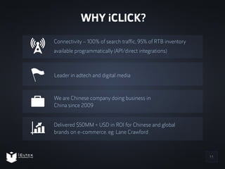 11 
WHY iCLICK? 
Connectivity – 100% of search traffic, 95% of RTB inventory 
available programmatically (API/direct integ...