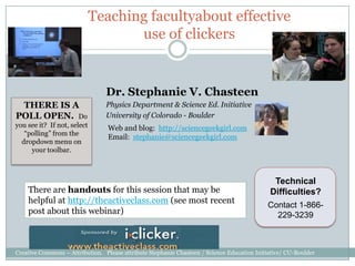 Teaching facultyabout effective use of clickers Dr. Stephanie V. Chasteen  Physics Department & Science Ed. Initiative University of Colorado - Boulder THERE IS A POLL OPEN.  Do you see it?  If not, select “polling” from the dropdown menu on your toolbar.   Web and blog:  http://sciencegeekgirl.com Email:  stephanie@sciencegeekgirl.com Technical Difficulties? Contact 1-866-229-3239 There are handouts for this session that may be helpful at http://theactiveclass.com (see most recent post about this webinar) Creative Commons – Attribution.   Please attribute Stephanie Chasteen / Science Education Initiative/ CU-Boulder  