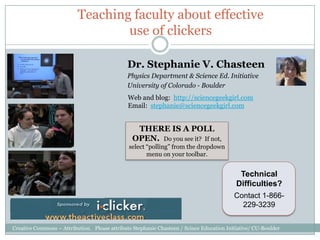Teaching faculty about effective
                                  use of clickers

                                              Dr. Stephanie V. Chasteen
                                              Physics Department & Science Ed. Initiative
                                              University of Colorado - Boulder
                                               Web and blog: http://sciencegeekgirl.com
                                               Email: stephanie@sciencegeekgirl.com


                                                 THERE IS A POLL
                                                OPEN. Do you see it? If not,
                                               select “polling” from the dropdown
                                                      menu on your toolbar.


                                                                                            Technical
                                                                                           Difficulties?
                                                                                          Contact 1-866-
                                                                                            229-3239


Creative Commons – Attribution. Please attribute Stephanie Chasteen / Scince Education Initiative/ CU-Boulder
 