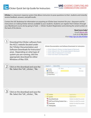 iClicker Quick Set-Up Guide for Instructors
1
	
  
	
  
iClicker is a classroom response system that allows instructors to pose questions to their students and instantly
receive feedback, answers, and poll results.
Contact the UIC Bookstore for information on acquiring an iClicker base (receiver) for your classroom and for
instructions on making iClicker devices available to your students. Students can register their iClickers through
your Blackboard course site by going to Tools -> iClicker Student Registration and entering the serial number on
the back of the device.
Need more help?
Email itl@uic.edu
Call (312) 996-9824
Visit http://go.uic.edu/iClicker
1 Download the iClicker software from
the ACCC website (located under
the“iClicker Documentation and
Software Downloads for Instructors”
area). Depending on what type of
system you are running, click the
appropriate download for either
Windows of Mac OSX.
2 Click on the download and save the
file. Select the“UIC_iclicker_”file.
3 Click on the download and save the
file. Select the“UIC_iclicker_”file.
 