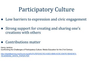 Participatory Culture
● Low barriers to expression and civic engagement

● Strong support for creating and sharing one's
  creations with others

● Contributions matter
Henry Jenkins:
Confronting the Challenges of Participatory Culture: Media Education for the 21st Century

http://digitallearning.macfound.org/atf/cf/%7B7E45C7E0-A3E0-4B89-AC9C-E807E1B0AE4E%
7D/JENKINS_WHITE_PAPER.PDF
 