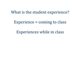 What is the student experience?

 Experience = coming to class

  Experiences while in class
 