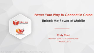 Power Your Way to Connect in China
Unlock the Power of Mobile
Cody Chan
Head of Sales, iClick Interactive
17 March, 2016
Private and Confidential | Copyright © 2016 iClick Interactive Asia Limited. All Rights Reserved.
 