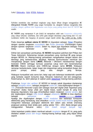 Label: Elektronika, Hobi, IPTEK, Referensi
Sebelum membahas dan membuat rangkaian yang dapat dibuat dengan menggunakan IC
(Integrated Circuit) NE555 yang sangat bermanfaat ini, alangkah baiknya mengetahui dulu
struktur, fungsi, aplikasi dan bagaimana cara kerja yang paling dasar dari IC NE555 itu
sendiri.
IC NE555 yang mempunyai 8 pin (kaki) ini merupakan salah satu komponen elektronika
yang cukup terkenal, sederhana, dan serba guna dengan ukurannya yang kurang dari 1/2 cm3
(sentimeter kubik) dan harganya di pasaran sangat murah sekitar Rp. 2.000 s/d Rp. 5.000.
Pada dasarnya aplikasi utama IC NE555 ini digunakan sebagai Timer (Pewaktu)
dengan operasi rangkaian monostable dan Pulse Generator (Pembangkit Pulsa)
dengan operasi rangkaian astable. Selain itu, dapat juga digunakan sebagai Time
Delay Generator dan Sequential Timing.
Dilihat dari perusahaan pembuatnya, IC NE555 merupakan pabrikan dari Philips dan
Texas Instrument. Sebenarnya banyak perusahaan yang membuat IC yang serupa
dengan NE555 ini. Masing-masing perusahaan mengeluarkan dengan desain dan
teknologi yang berbeda-beda. Misalnya, National Semiconductor membuat dan
menyebutnya dengan nama LM555, Motorola / ON-Semi mendesainnya dengan
transistor CMOS sehingga komsusi powernya cukup kecil dan menamakannya
MC1455. Maxim membuat versi CMOS-nya dengan nama M7555. Walaupun
namanya berbeda-beda, tetapi fungsi dan diagramnya saling kompatibel (fungsi dan
posisi pinnya) antara yang satu dengan yang lainnya.
Walaupun kompatibel satu sama lain, tetap saja ada beberapa karakteristik spesifik
yang berbeda seperti konsumsi daya, frekuensi maksimum dan lain sebagainya.
Kesemuanya itu, lebih jelasnya di sajikan pada datasheet masing-masing pabrikan.
Praktisnya, fungsi dan aplikasi IC NE555 ini banyak sekali digunakan diantaranya
sebagai pengatur alarm, sebagai penggerak motor DC, bisa digabungkan dengan IC
TTL (Transistor-transistor Logic) dan sebagai input jam digital untuk “keperluan yang
diinginkan” (kalau hanya untuk jam digital biasa, sudah banyak IC yang bisa
langsung digunakan), bisa juga dimanfaatkan dalam rangkaian sakelar sentuh, dan
jika digabungkan dengan infra merah ataupun ultrasonic, NE555 ini bisa dijadikan
sebagai pemancar atau remote control.
Apalagi jika digabungkan dengan teknik modulasi dan beberapa komponen
elektronika yang mendukung, bisa dihasilkan remote control multi channel yang bisa
mengontrol beberapa perangkat elektronik lain dalam satu remote (memang
jangkauan jaraknya tidak terlalu jauh, paling sekitar 10m – 20m. Beda dengan yang
menggunakan frekuensi radio). Dan masih sangat banyak lagi.
Untuk keperluan praktis dalam membuat sebuah rangkaian dengan IC ini, yang perlu
diketahui adalah posisi dan fungsi masing-masing kakinya saja, yang dapat dilihat
seperti berikut:
 