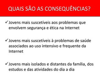 QUAIS SÃO AS CONSEQUÊNCIAS?

Jovens mais suscetíveis aos problemas que
 envolvem segurança e ética na Internet

Jovens mais suscetíveis à problemas de saúde
 associados ao uso intensivo e frequente da
 Internet

Jovens mais isolados e distantes da família, dos
 estudos e das atividades do dia a dia
 