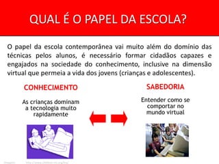 QUAL É O PAPEL DA ESCOLA?
  O papel da escola contemporânea vai muito além do domínio das
  técnicas pelos alunos, é necessário formar cidadãos capazes e
  engajados na sociedade do conhecimento, inclusive na dimensão
  virtual que permeia a vida dos jovens (crianças e adolescentes).

          CONHECIMENTO                         SABEDORIA

          As crianças dominam                 Entender como se
           a tecnologia muito                   comportar no
              rapidamente                       mundo virtual




Imagem:    http://www.childnet-int.org/kia/
 