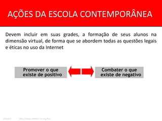 AÇÕES DA ESCOLA CONTEMPORÂNEA

  Devem incluir em suas grades, a formação de seus alunos na
  dimensão virtual, de forma que se abordem todas as questões legais
  e éticas no uso da Internet



             Promover o que                  Combater o que
             existe de positivo              existe de negativo




Imagem:   http://www.childnet-int.org/kia/
 