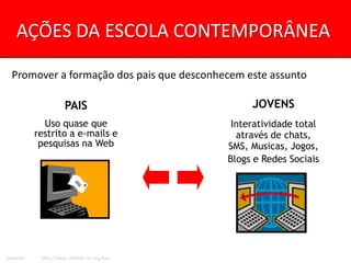AÇÕES DA ESCOLA CONTEMPORÂNEA

  Promover a formação dos pais que desconhecem este assunto

                     PAIS                          JOVENS
            Uso quase que                      Interatividade total
          restrito a e-mails e                  através de chats,
           pesquisas na Web                   SMS, Musicas, Jogos,
                                              Blogs e Redes Sociais




Imagem:    http://www.childnet-int.org/kia/
 