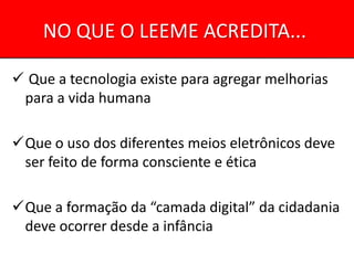 NO QUE O LEEME ACREDITA...

 Que a tecnologia existe para agregar melhorias
 para a vida humana

Que o uso dos diferentes meios eletrônicos deve
 ser feito de forma consciente e ética

Que a formação da “camada digital” da cidadania
 deve ocorrer desde a infância
 