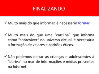FINALIZANDO

 Muito mais do que informar, é necessário formar

 Muito mais do que uma “cartilha” que informa
  como “sobreviver” no universo virtual, é necessária
  a formação de valores e padrões éticos.

 Não podemos deixar as crianças e adolescentes à
  “deriva” no mar de informações e mídias presentes
  na Internet
 