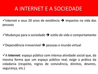 A INTERNET E A SOCIEDADE
Internet e seus 20 anos de existência  impactos na vida das
pessoas

Mudanças para a sociedade  estilo de vida e comportamento

Dependência irreversível  pessoas e mundo virtual

A Internet: espaço público com intensa atividade social que, da
mesma forma que um espaço público real, exige a prática da
cidadania (respeito, regras de convivência, direitos, deveres,
segurança, etc.)
 