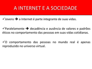 A INTERNET E A SOCIEDADE
Jovens  a Internet é parte integrante de suas vidas.

Paralelamente  decadência e ausência de valores e padrões
éticos no comportamento das pessoas em suas vidas cotidianas.

O comportamento das pessoas no mundo real é apenas
reproduzido no universo virtual.
 