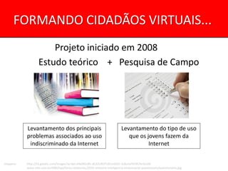 FORMANDO CIDADÃOS VIRTUAIS...
                       Projeto iniciado em 2008
                   Estudo teórico + Pesquisa de Campo




           Levantamento dos principais                                        Levantamento do tipo de uso
           problemas associados ao uso                                           que os jovens fazem da
            indiscriminado da Internet                                                   Internet


Imagens:   http://t3.gstatic.com/images?q=tbn:ANd9GcRh-dC6ZUR3TUELmbDO-2L8u3xF6Y9CHv3vUi8-
           www.mbi.com.br/MBI/loja/livros-relatorios/2010-relatorio-inteligencia-empresarial-questionario/questionario.jpg
 