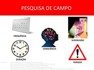 PESQUISA DE CAMPO



                FREQUÊNCIA
                                                                                                               SUPERVISÃO


                                                                CONSCIÊNCIA



                    DURAÇÃO
Imagens:   www.sezimcolegio.com/moodle/file.php/1/calendario.jpg                                                  PERIGOS
           www.cutlerpresentes.com.br/catalog/public-media/relogio-parede-colorado.jpg
           http://gatoslivres.errantes.org/gatoslivres/images/Varios/perigo.gif
           http://portalcienciaevida.uol.com.br/esfi/Edicoes/47/imagens/i195148.jpg
           www.top30.com.br/news/wp-content/uploads/2009/10/brasil-contra-a-pedofilia-internet-prevencao-264x300.jpg
 