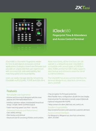 iClock680
Fingerprint Time & Attendance
and Access Control Terminal
Features
Remarkable User Experience
•	Intuitive and stunning UI designed with the most
popular and internationalized factor.
•	Interface operation adopts modularized hierarchical
design. Simpler, Better and More logical.
•	Faster matching speed: Less than 1 second.
Enhanced Features and Performance
•	User validity settings.
•	Data backup and retreival.
•	Advanced User ID consisting of letters and numbers.
•	Chip encryption for firmware protection.
•	More flexible menu configuration: double line text display.
•	External printer for attendance records output (Optional).
•	Optional integrated Wi-FiGPRS.
•	 Relay contacts for alarm, bell, lock, exit, switch, etc.
Excellent Expandability
•	Easy to extend functions and customize customers demand.
Access Control Interfaces
•	For Wiegand-in, Wiegand-out, door lock connection,
alarm, and bell.
iClock 680 is a biometric fingerprint reader
for time & attendance and access control
applications. It adopts a brand new firmware and
provides an unprecedented user experiences
with stunning GUI, rock-solid stability, fast
matching speed and expandability.
Users can easily manage data by networking
iClock680 via RS232/485, TCP/IP, and USB client.
Most importantly, all the functions can still
operate in a networking state. iClock680 is
compatible with various types of USB flash
disks, ADMS and former SDK. It also supports
data backup and retrieve to avoid the risk of
accidental deletion.
The iClock680 has access control interfaces for
retrieval, Wiegand-out, door lock connection,
alarm, and bell.
 