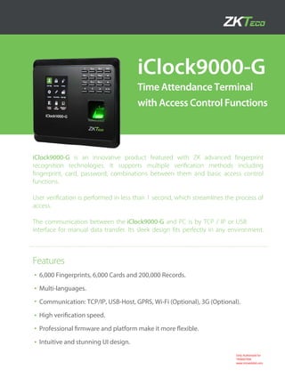iClock9000-G
Time Attendance Terminal
with Access Control Functions
6,000 Fingerprints, 6,000 Cards and 200,000 Records.
Multi-languages.
Communication: TCP/IP, USB-Host, GPRS, Wi-Fi (Optional), 3G (Optional).
High veriﬁcation speed.
Professional ﬁrmware and platform make it more ﬂexible.
Intuitive and stunning UI design.
Features
iClock9000-G is an innovative product featured with ZK advanced ﬁngerprint
recognition technologies. It supports multiple veriﬁcation methods including
ﬁngerprint, card, password, combinations between them and basic access control
functions.
User veriﬁcation is performed in less than 1 second, which streamlines the process of
access.
The communication between the iClock9000-G and PC is by TCP / IP or USB
interface for manual data transfer. Its sleek design ﬁts perfectly in any environment.
Only Authorised for
TRIMATRIK
www.trimatrikbd.com
 