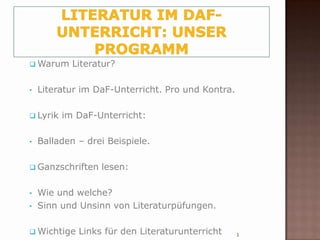  Warum     Literatur?

•   Literatur im DaF-Unterricht. Pro und Kontra.

 Lyrik   im DaF-Unterricht:

•   Balladen – drei Beispiele.

 Ganzschriften   lesen:

•   Wie und welche?
•   Sinn und Unsinn von Literaturpüfungen.

 Wichtige   Links für den Literaturunterricht     1
 