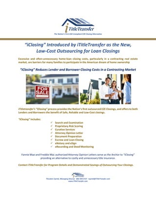 The Nation’s First GSE-Compliant E2E Closing Alternative
“iClosing” Introduced by iTitleTransfer as the New,
Low-Cost Outsourcing for Loan Closings
Excessive and often-unnecessary home-loan closing costs, particularly in a contracting real estate
market, are barriers for many families to participate in the American dream of home ownership
“iClosing” Reduces Lender and Borrower Closing Costs in a Contracting Market
iTitletransfer’s “iClosing” process provides the Nation’s first outsourced E2E Closings, and offers to both
Lenders and Borrowers the benefit of Safe, Reliable and Low-Cost closings.
“iClosing” includes:
✓ Search and Examination
✓ Proprietary Risk Scoring
✓ Curative Services
✓ Attorney Opinion Letter
✓ Document Preparation
✓ Escrow and Loan Closing
✓ eNotary and eSign
✓ eRecording and Deed Monitoring
Fannie Mae and Freddie Mac authorized Attorney Opinion Letters serve as the Anchor to “iClosing”
providing an alternative to costly and unnecessary title insurance.
Contact iTitleTransfer for Program Details and Demonstrated Savings of Outsourcing Your Closings.
Theodore Sprink, Managing Director 866-494-3727 tsprink@iTitleTransfer.com
www.iTitleTransfer.com
 
