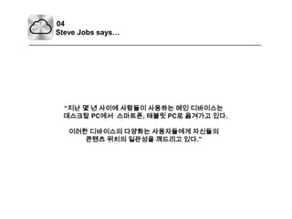 04Steve Jobs says…“지난 몇 년 사이에 사람들이 사용하는 메인 디바이스는데스크탑PC에서스마트폰, 태블릿PC로 옮겨가고 있다.이러한 디바이스의 다양화는사용자들에게 자신들의콘텐츠 위치의 일관성을 깨드리고 있다.”