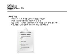 06iCloud기능: 푸시 기능    · iPhone에 새로 추가한 연락처와 일정, e메일이iPad, Mac 등 다른iOS제품에 무선 전송    · App Store나iTunes, iBookstore에서 구입한 앱과 음악, 전자책과사진, 영상, 장치 설정이 iCloud에 매일 자동 백업됨