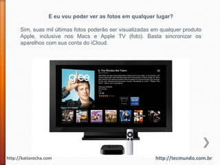E eu vou poder ver as fotos em qualquer lugar?

      Sim, suas mil últimas fotos poderão ser visualizadas em qualquer produto
      Apple, inclusive nos Macs e Apple TV (foto). Basta sincronizar os
      aparelhos com sua conta do iCloud.




http://katiarocha.com                                      http://tecmundo.com.br
 