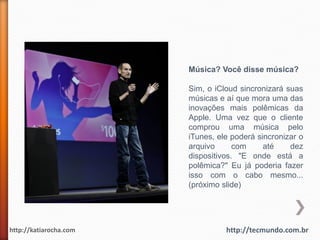 Música? Você disse música?

                        Sim, o iCloud sincronizará suas
                        músicas e aí que mora uma das
                        inovações mais polêmicas da
                        Apple. Uma vez que o cliente
                        comprou uma música pelo
                        iTunes, ele poderá sincronizar o
                        arquivo      com     até    dez
                        dispositivos. "E onde está a
                        polêmica?" Eu já poderia fazer
                        isso com o cabo mesmo...
                        (próximo slide)




http://katiarocha.com             http://tecmundo.com.br
 