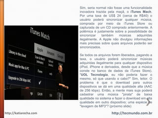 Sim, seria normal não fosse uma funcionalidade
                        inovadora trazida pela maçã, o iTunes Mach.
                        Por uma taxa de US$ 24 (cerca de R$40) o
                        usuário poderá sincronizar qualquer música,
                        comprada por meio da iTunes Store ou
                        capturada de um CD comprado anteriormente. A
                        polêmica é justamente sobre a possibilidade de
                        sincronizar    também    músicas     adquiridas
                        ilegalmente. A Apple não divulgou informações
                        mais precisas sobre quais arquivos poderão ser
                        sincronizados.

                        Se todos os arquivos forem liberados, pagando a
                        taxa, o usuário poderá sincronizar músicas
                        adquiridas ilegalmente para qualquer dispositivo
                        (iPod, iPhone e derivados, desde que a música
                        conste no banco de dados da iTunes Store).
                        "UOL Tecnologia, eu não poderia fazer o
                        mesmo, só que usando o cabo?" Sim, leitor. O
                        problema é que o download para outros
                        dispositivos se dá em uma qualidade alta (AAC
                        de 256 kbps). Então, a mente mais suja poderá
                        cadastrar uma música "pirata" de baixa
                        qualidade no sistema e fazer o download em alta
                        qualidade em outro dispositivo; uma espécie de
                        "lavagem de MP3"? (próximo slide)

http://katiarocha.com                        http://tecmundo.com.br
 
