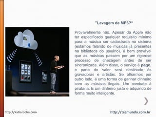 "Lavagem de MP3?“

                        Provavelmente não. Apesar da Apple não
                        ter especificado qualquer requisito mínimo
                        para a música ser cadastrada no sistema
                        (estamos falando de músicas já presentes
                        na biblioteca do usuário), é bem provável
                        que as músicas passem por um rigoroso
                        processo de checagem antes de ser
                        sincronizada. Além disso, o serviço é pago,
                        e parte do valor será destinado às
                        gravadoras e artistas. Se olharmos por
                        outro lado, é uma forma de ganhar dinheiro
                        com as músicas ilegais. Um combate à
                        pirataria. E um dinheiro justo e adquirido de
                        forma muito inteligente.



http://katiarocha.com                       http://tecmundo.com.br
 