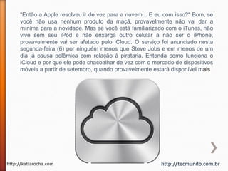 "Então a Apple resolveu ir de vez para a nuvem... E eu com isso?" Bom, se
      você não usa nenhum produto da maçã, provavelmente não vai dar a
      mínima para a novidade. Mas se você está familiarizado com o iTunes, não
      vive sem seu iPod e não enxerga outro celular a não ser o iPhone,
      provavelmente vai ser afetado pelo iCloud. O serviço foi anunciado nesta
      segunda-feira (6) por ninguém menos que Steve Jobs e em menos de um
      dia já causa polêmica com relação à pirataria. Entenda como funciona o
      iCloud e por que ele pode chacoalhar de vez com o mercado de dispositivos
      móveis a partir de setembro, quando provavelmente estará disponível mais




http://katiarocha.com                                      http://tecmundo.com.br
 