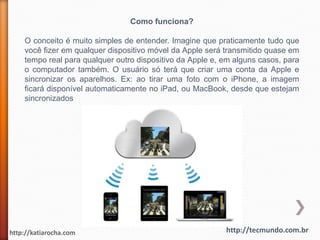 Como funciona?

    O conceito é muito simples de entender. Imagine que praticamente tudo que
    você fizer em qualquer dispositivo móvel da Apple será transmitido quase em
    tempo real para qualquer outro dispositivo da Apple e, em alguns casos, para
    o computador também. O usuário só terá que criar uma conta da Apple e
    sincronizar os aparelhos. Ex: ao tirar uma foto com o iPhone, a imagem
    ficará disponível automaticamente no iPad, ou MacBook, desde que estejam
    sincronizados




http://katiarocha.com                                      http://tecmundo.com.br
 