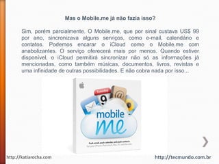 Mas o Mobile.me já não fazia isso?

      Sim, porém parcialmente. O Mobile.me, que por sinal custava US$ 99
      por ano, sincronizava alguns serviços, como e-mail, calendário e
      contatos. Podemos encarar o iCloud como o Mobile.me com
      anabolizantes. O serviço oferecerá mais por menos. Quando estiver
      disponível, o iCloud permitirá sincronizar não só as informações já
      mencionadas, como também músicas, documentos, livros, revistas e
      uma infinidade de outras possibilidades. E não cobra nada por isso...




http://katiarocha.com                                    http://tecmundo.com.br
 