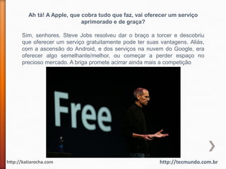 Ah tá! A Apple, que cobra tudo que faz, vai oferecer um serviço
                             aprimorado e de graça?

      Sim, senhores. Steve Jobs resolveu dar o braço a torcer e descobriu
      que oferecer um serviço gratuitamente pode ter suas vantagens. Aliás,
      com a ascensão do Android, e dos serviços na nuvem do Google, era
      oferecer algo semelhante/melhor, ou começar a perder espaço no
      precioso mercado. A briga promete acirrar ainda mais a competição




http://katiarocha.com                                     http://tecmundo.com.br
 
