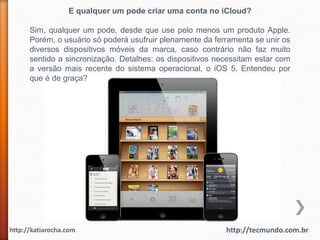 E qualquer um pode criar uma conta no iCloud?

      Sim, qualquer um pode, desde que use pelo menos um produto Apple.
      Porém, o usuário só poderá usufruir plenamente da ferramenta se unir os
      diversos dispositivos móveis da marca, caso contrário não faz muito
      sentido a sincronização. Detalhes: os dispositivos necessitam estar com
      a versão mais recente do sistema operacional, o iOS 5. Entendeu por
      que é de graça?




http://katiarocha.com                                      http://tecmundo.com.br
 