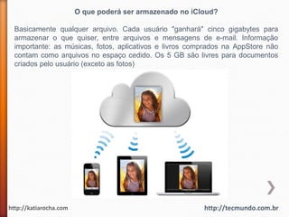 O que poderá ser armazenado no iCloud?

  Basicamente qualquer arquivo. Cada usuário "ganhará" cinco gigabytes para
  armazenar o que quiser, entre arquivos e mensagens de e-mail. Informação
  importante: as músicas, fotos, aplicativos e livros comprados na AppStore não
  contam como arquivos no espaço cedido. Os 5 GB são livres para documentos
  criados pelo usuário (exceto as fotos)




http://katiarocha.com                                     http://tecmundo.com.br
 