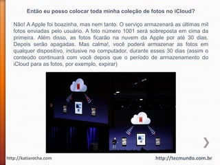 Então eu posso colocar toda minha coleção de fotos no iCloud?

   Não! A Apple foi boazinha, mas nem tanto. O serviço armazenará as últimas mil
   fotos enviadas pelo usuário. A foto número 1001 será sobreposta em cima da
   primeira. Além disso, as fotos ficarão na nuvem da Apple por até 30 dias.
   Depois serão apagadas. Mas calma!, você poderá armazenar as fotos em
   qualquer dispositivo, inclusive no computador, durante esses 30 dias (assim o
   conteúdo continuará com você depois que o período de armazenamento do
   iCloud para as fotos, por exemplo, expirar)




http://katiarocha.com                                      http://tecmundo.com.br
 