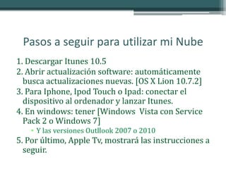 Pasos a seguir para utilizar mi Nube
1. Descargar Itunes 10.5
2. Abrir actualización software: automáticamente
  busca actualizaciones nuevas. [OS X Lion 10.7.2]
3. Para Iphone, Ipod Touch o Ipad: conectar el
  dispositivo al ordenador y lanzar Itunes.
4. En windows: tener [Windows Vista con Service
  Pack 2 o Windows 7]
    • Y las versiones Outllook 2007 o 2010
5. Por último, Apple Tv, mostrará las instrucciones a
  seguir.
 