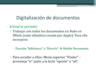 Digitalización de documentos
• Icloud te permite:
  ▫ Trabajar con todos los documentos en Nube en
    IWork (suite ofimática creada por Apple). Para ello
    incorpora:

     Función “biblioteca” o “librería”  Mobile Documents

  ▫ Para acceder a ellos: Menú superior “Finder” –
    presionas “ir” junto a la tecla “opción” o “alt”.
 