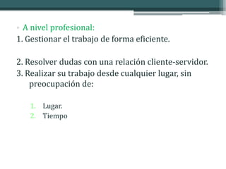 • A nivel profesional:
1. Gestionar el trabajo de forma eficiente.

2. Resolver dudas con una relación cliente-servidor.
3. Realizar su trabajo desde cualquier lugar, sin
    preocupación de:

   1. Lugar.
   2. Tiempo
 