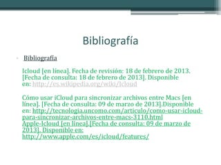 Bibliografía
• Bibliografía
  Icloud [en línea]. Fecha de revisión: 18 de febrero de 2013.
  [Fecha de consulta: 18 de febrero de 2013]. Disponible
  en: http://es.wikipedia.org/wiki/Icloud

  Cómo usar iCloud para sincronizar archivos entre Macs [en
  línea]. [Fecha de consulta: 09 de marzo de 2013].Disponible
  en: http://tecnologia.uncomo.com/articulo/como-usar-icloud-
  para-sincronizar-archivos-entre-macs-3110.html
  Apple-Icloud [en línea].[Fecha de consulta: 09 de marzo de
  2013]. Disponible en:
  http://www.apple.com/es/icloud/features/
 