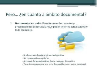 Pero… ¿en cuanto a ámbito documental?
  1. Documentos en nube: Permite crear documentos y
     presentaciones espectaculares, y poder tenerlos actualizados en
     todo momento.




            - Se almacenan directamente en tu dispositivo
            - No es necesario compilarlos
            - Acceso de forma automática desde cualquier dispositivo
            - Viene incorporado con una serie de apps (Keynote, pages, numbers)
 