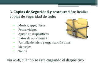 3. Copias de Seguridad y restauración: Realiza
 copias de seguridad de todo:

    •   Música, apps, libros.
    •   Fotos, videos.
    •   Ajuste de dispositivos
    •   Datos de aplicaiones
    •   Pantalla de inicio y organización apps
    •   Mensajes
    •   Tonos

vía wi-fi, cuando se esta cargando el dispositivo.
 
